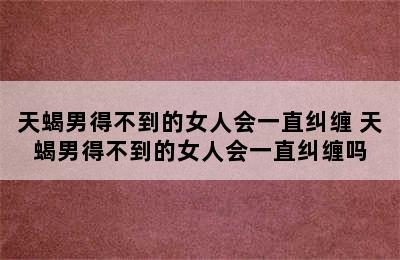 天蝎男得不到的女人会一直纠缠 天蝎男得不到的女人会一直纠缠吗